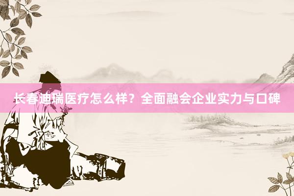 长春迪瑞医疗怎么样？全面融会企业实力与口碑