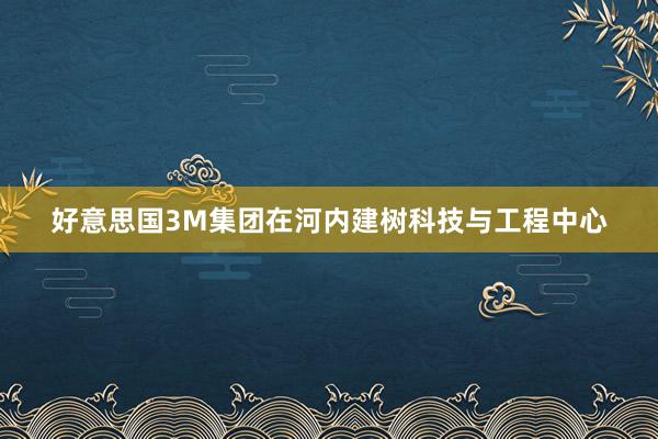好意思国3M集团在河内建树科技与工程中心